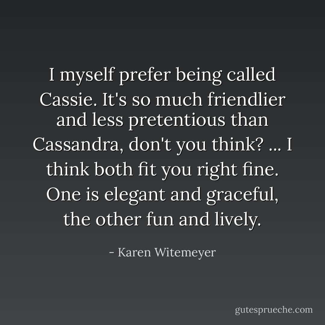 I myself prefer being called Cassie. It's so much friendlier and less pretentious than Cassandra, don't you think? ... I think both fit you right fine. One is elegant and graceful, the other fun and lively. - Karen Witemeyer