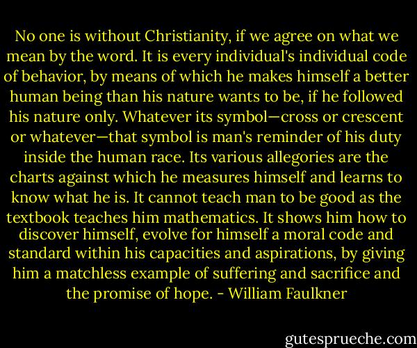 No one is without Christianity, if we agree on what we mean by the word. It is every individual's individual code of behavior, by means of which he makes himself a better human being than his nature wants to be, if he followed his nature only. Whatever its symbol—cross or crescent or whatever—that symbol is man's reminder of his duty inside the human race. Its various allegories are the charts against which he measures himself and learns to know what he is. It cannot teach man to be good as the textbook teaches him mathematics. It shows him how to discover himself, evolve for himself a moral code and standard within his capacities and aspirations, by giving him a matchless example of suffering and sacrifice and the promise of hope. - William Faulkner