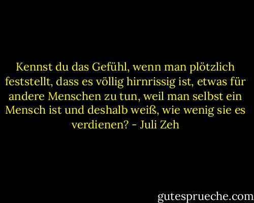 Kennst du das Gefühl, wenn man plötzlich feststellt, dass es völlig hirnrissig ist, etwas für andere Menschen zu tun, weil man selbst ein Mensch ist und deshalb weiß, wie wenig sie es verdienen? - Juli Zeh