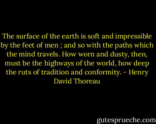 The surface of the earth is soft and impressible by the feet of men ; and so with the paths which the mind travels. How worn and dusty, then, must be the highways of the world, how deep the ruts of tradition and conformity. - Henry David Thoreau