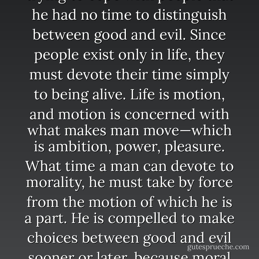 Life is not interested in good and evil. Don Quixote was constantly choosing between good and evil, but then he was choosing in his dream state. He was mad. He entered reality only when he was so busy trying to cope with people that he had no time to distinguish between good and evil. Since people exist only in life, they must devote their time simply to being alive. Life is motion, and motion is concerned with what makes man move—which is ambition, power, pleasure. What time a man can devote to morality, he must take by force from the motion of which he is a part. He is compelled to make choices between good and evil sooner or later, because moral conscience demands that from him in order that he can live with himself tomorrow. His moral conscience is the curse he had to accept from the gods in order to gain from them the right to dream. - William Faulkner