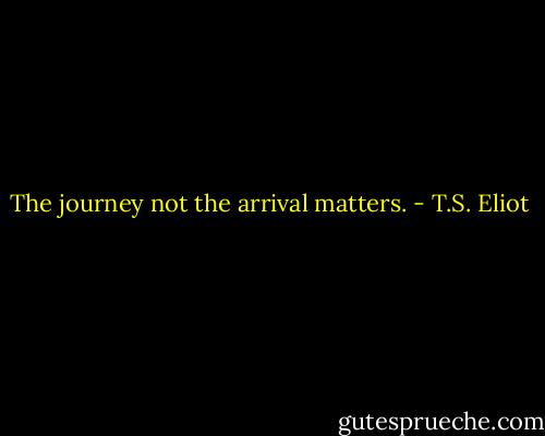 The journey not the arrival matters. - T.S. Eliot