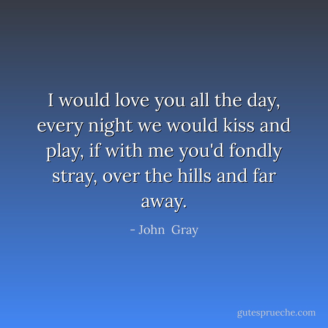 I would love you all the day, every night we would kiss and play, if with me you'd fondly stray, over the hills and far away. - John  Gray