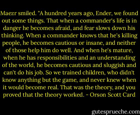 Maezr smiled. "A hundred years ago, Ender, we found out some things. That when a commander's life is in danger he becomes afraid, and fear slows down his thinking. When a commander knows that he's killing people, he becomes cautious or insane, and neither of those help him do well. And when he's mature, when he has responsibilities and an understanding of the world, he becomes cautious and sluggish and can't do his job. So we trained children, who didn't know anything but the game, and never knew when it would become real. That was the theory, and you proved that the theory worked. - Orson Scott Card