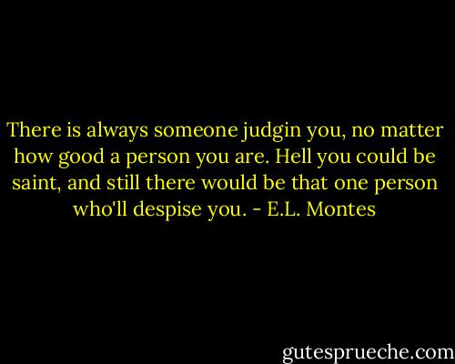 There is always someone judgin you, no matter how good a person you are. Hell you could be saint, and still there would be that one person who'll despise you. - E.L. Montes