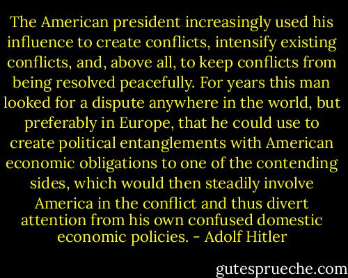 The American president increasingly used his influence to create conflicts, intensify existing conflicts, and, above all, to keep conflicts from being resolved peacefully. For years this man looked for a dispute anywhere in the world, but preferably in Europe, that he could use to create political entanglements with American economic obligations to one of the contending sides, which would then steadily involve America in the conflict and thus divert attention from his own confused domestic economic policies. - Adolf Hitler
