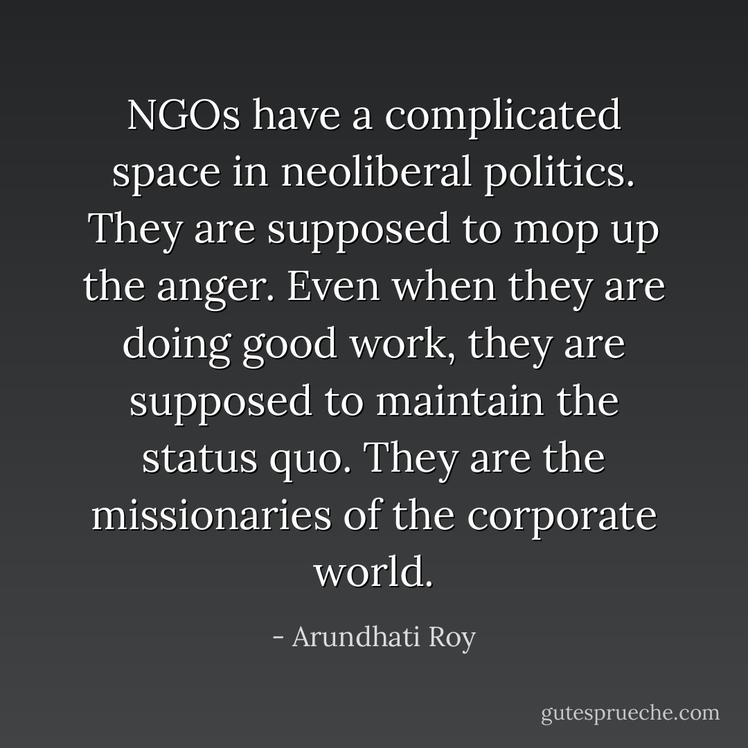 NGOs have a complicated space in neoliberal politics. They are supposed to mop up the anger. Even when they are doing good work, they are supposed to maintain the status quo. They are the missionaries of the corporate world. - Arundhati Roy