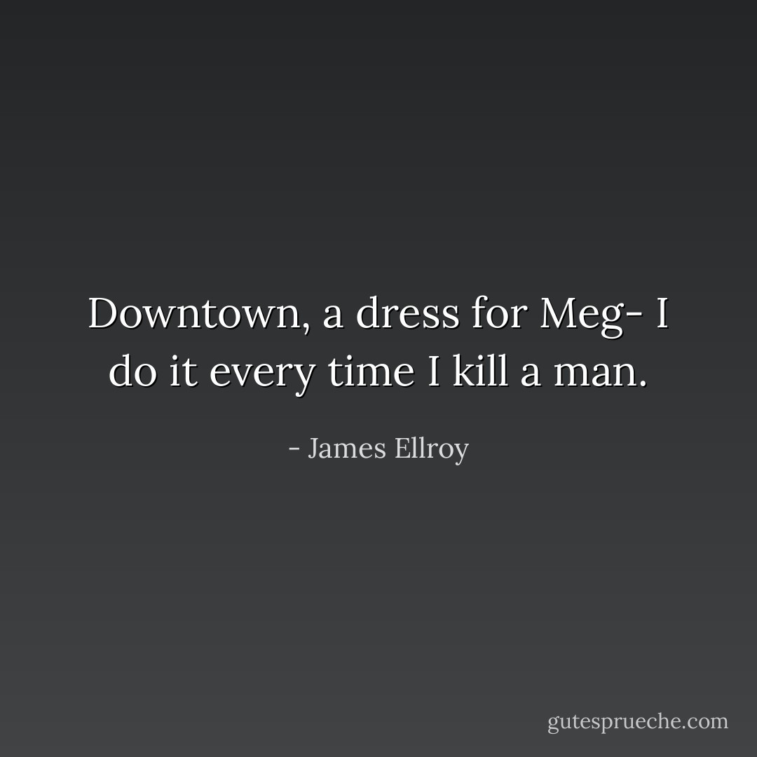 Downtown, a dress for Meg- I do it every time I kill a man. - James Ellroy