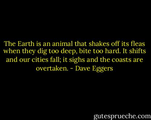 The Earth is an animal that shakes off its fleas when they dig too deep, bite too hard. It shifts and our cities fall; it sighs and the coasts are overtaken. - Dave Eggers