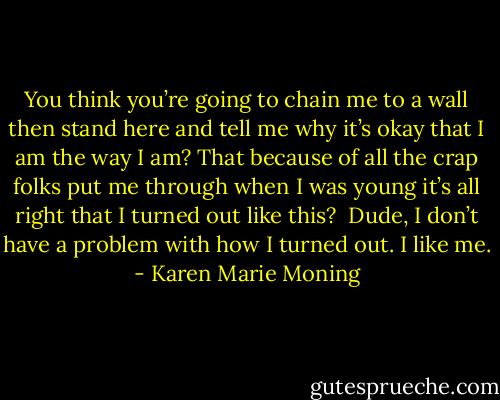 You think you’re going to chain me to a wall then stand here and tell me why it’s okay that I am the way I am? That because of all the crap folks put me through when I was young it’s all right that I turned out like this? <br />Dude, I don’t have a problem with how I turned out. I like me. - Karen Marie Moning