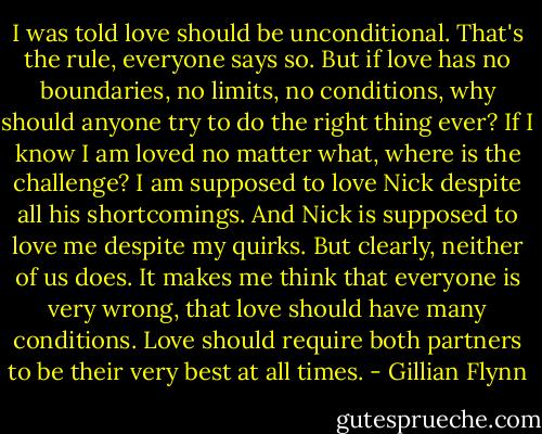 I was told love should be unconditional. That's the rule, everyone says so. But if love has no boundaries, no limits, no conditions, why should anyone try to do the right thing ever? If I know I am loved no matter what, where is the challenge? I am supposed to love Nick despite all his shortcomings. And Nick is supposed to love me despite my quirks. But clearly, neither of us does. It makes me think that everyone is very wrong, that love should have many conditions. Love should require both partners to be their very best at all times. - Gillian Flynn