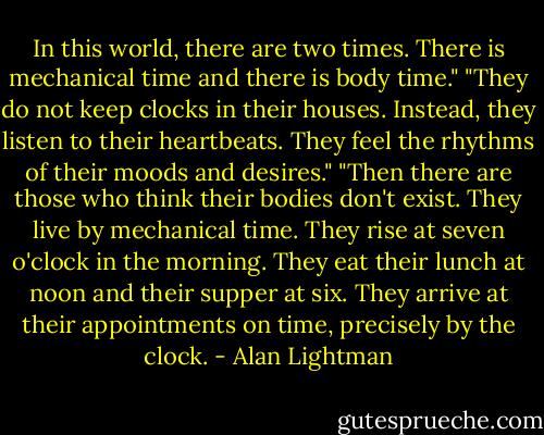 In this world, there are two times. There is mechanical time and there is body time."<br />"They do not keep clocks in their houses. Instead, they listen to their heartbeats. They feel the rhythms of their moods and desires."<br />"Then there are those who think their bodies don't exist. They live by mechanical time. They rise at seven o'clock in the morning. They eat their lunch at noon and their supper at six. They arrive at their appointments on time, precisely by the clock. - Alan Lightman