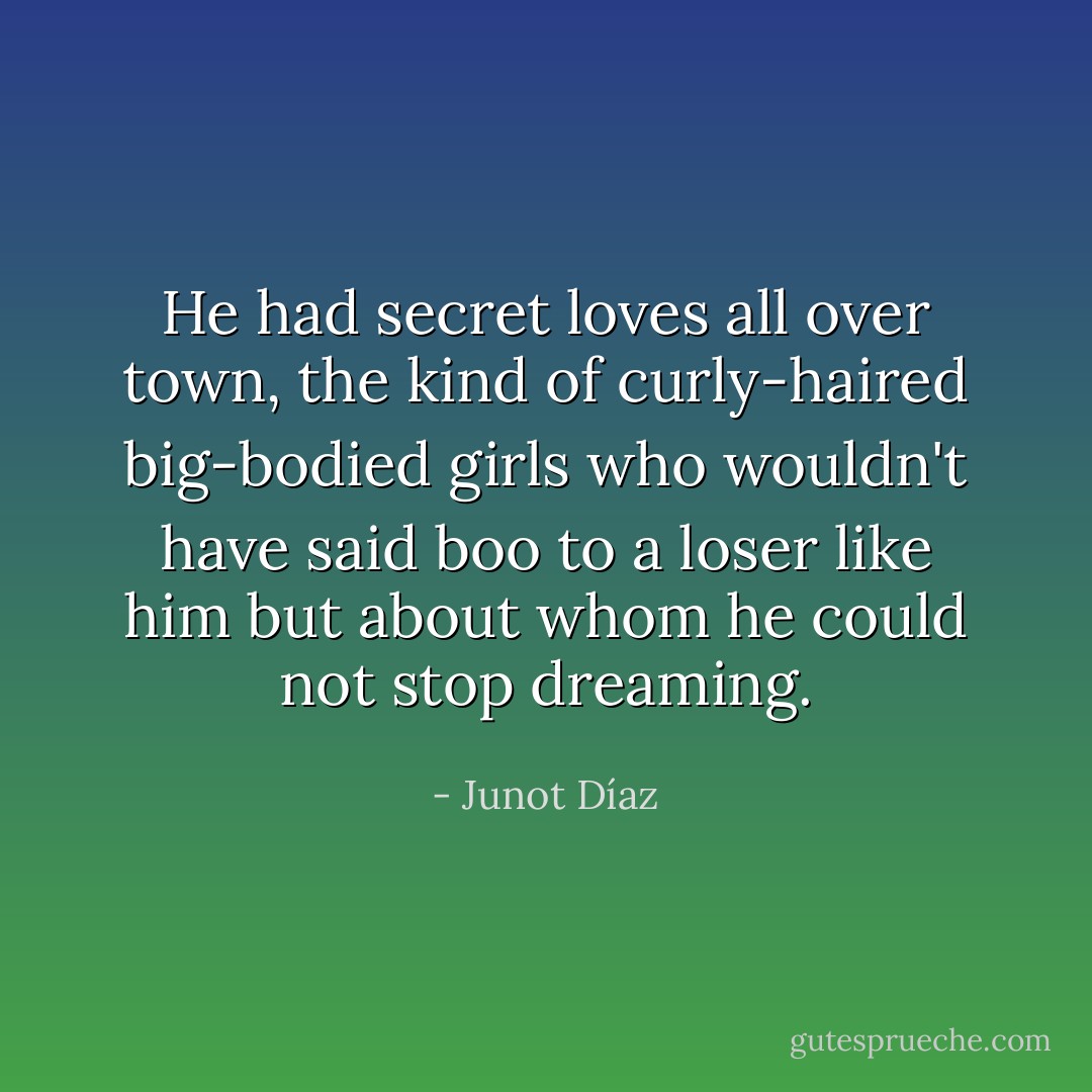 He had secret loves all over town, the kind of curly-haired big-bodied girls who wouldn't have said boo to a loser like him but about whom he could not stop dreaming. - Junot Díaz