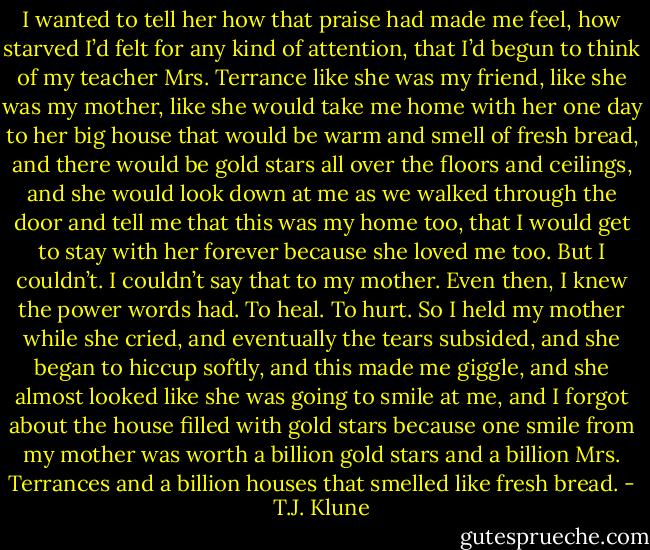 I wanted to tell her how that praise had made me feel, how starved I’d felt for any kind of attention, that I’d begun to think of my teacher Mrs. Terrance like she was my friend, like she was my mother, like she would take me home with her one day to her big house that would be warm and smell of fresh bread, and there would be gold stars all over the floors and ceilings, and she would look down at me as we walked through the door and tell me that this was my home too, that I would get to stay with her forever because she loved me too. But I couldn’t. I couldn’t say that to my mother. Even then, I knew the power words had. To heal. To hurt.<br />So I held my mother while she cried, and eventually the tears subsided, and she began to hiccup softly, and this made me giggle, and she almost looked like she was going to smile at me, and I forgot about the house filled with gold stars because one smile from my mother was worth a billion gold stars and a billion Mrs. Terrances and a billion houses that smelled like fresh bread. - T.J. Klune