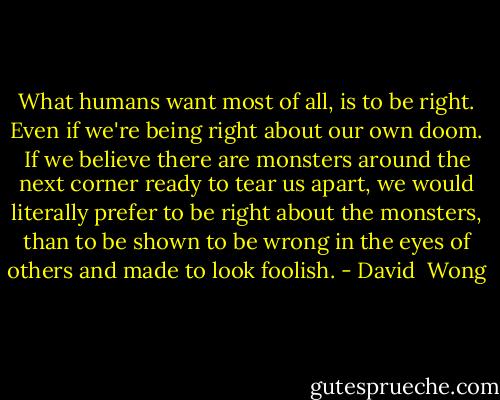 What humans want most of all, is to be right. Even if we're being right about our own doom. If we believe there are monsters around the next corner ready to tear us apart, we would literally prefer to be right about the monsters, than to be shown to be wrong in the eyes of others and made to look foolish. - David  Wong