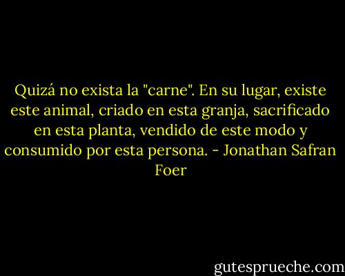 Quizá no exista la "carne". En su lugar, existe este animal, criado en esta granja, sacrificado en esta planta, vendido de este modo y consumido por esta persona. - Jonathan Safran Foer