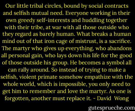 Our little tribal circles, bound by social contracts and selfish mutual need. Everyone working in their own greedy self-interests and huddling together with their tribe, at war with all those outside who they regard as barely human. What breaks a human mind out of that iron cage of mistrust, is a sacrifice. The martyr who gives up everything, who abandons all personal gain, who lays down his life for the good of those outside his group. He becomes a symbol all can rally around. So instead of trying to make a selfish, violent primate somehow empathize with the whole world, which is impossible, you only need to get him to remember and love the martyr. As one is forgotten, another must replace it. - David  Wong