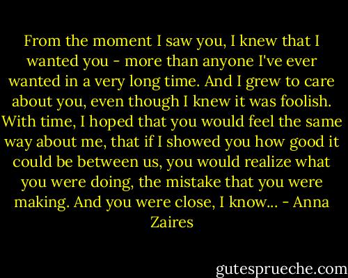From the moment I saw you, I knew that I wanted you - more than anyone I've ever wanted in a very long time. And I grew to care about you, even though I knew it was foolish. With time, I hoped that you would feel the same way about me, that if I showed you how good it could be between us, you would realize what you were doing, the mistake that you were making. And you were close, I know... - Anna Zaires