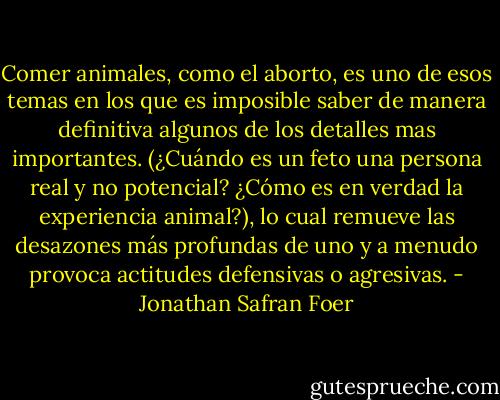 Comer animales, como el aborto, es uno de esos temas en los que es imposible saber de manera definitiva algunos de los detalles mas importantes. (¿Cuándo es un feto una persona real y no potencial? ¿Cómo es en verdad la experiencia animal?), lo cual remueve las desazones más profundas de uno y a menudo provoca actitudes defensivas o agresivas. - Jonathan Safran Foer