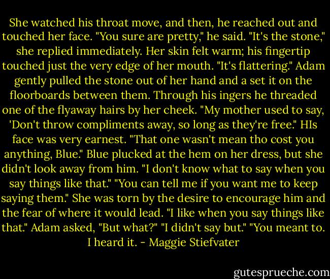 She watched his throat move, and then, he reached out and touched her face. "You sure are pretty," he said. "It's the stone," she replied immediately. Her skin felt warm; his fingertip touched just the very edge of her mouth. "It's flattering." Adam gently pulled the stone out of her hand and a set it on the floorboards between them. Through his ingers he threaded one of the flyaway hairs by her cheek. "My mother used to say, 'Don't throw compliments away, so long as they're free." HIs face was very earnest. "That one wasn't mean tho cost you anything, Blue." Blue plucked at the hem on her dress, but she didn't look away from him. "I don't know what to say when you say things like that." "You can tell me if you want me to keep saying them." She was torn by the desire to encourage him and the fear of where it would lead. "I like when you say things like that." Adam asked, "But what?" "I didn't say but." "You meant to. I heard it. - Maggie Stiefvater