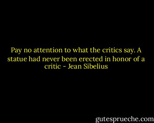 Pay no attention to what the critics say. A statue had never been erected in honor of a critic - Jean Sibelius