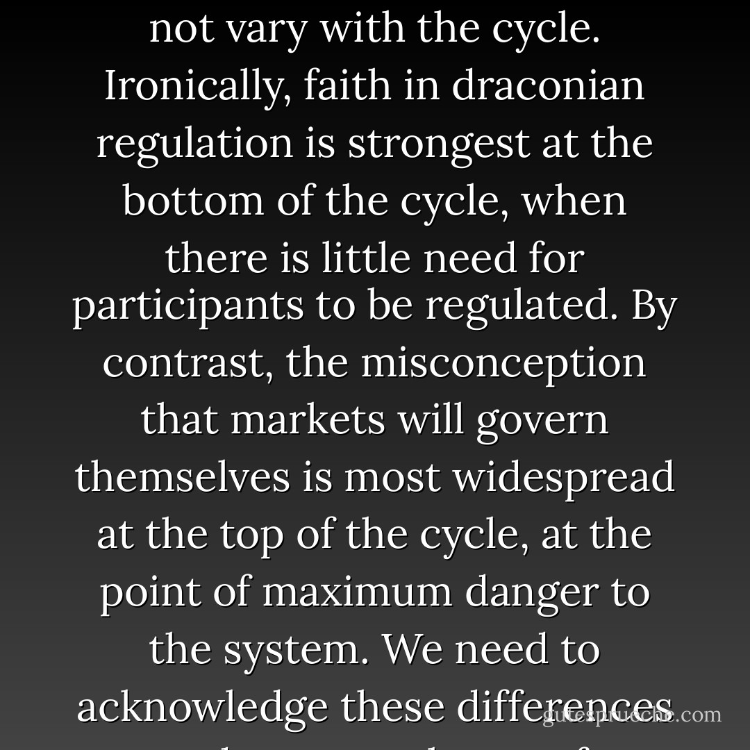 Our goal should be to make decision makers internalize the full consequences of their decisions, rather than prevent them from making decisions altogether [...] But we tend to reform under the delusion that the regulated institutions and the markets they operate in are static and passive, and that the regulatory environment will not vary with the cycle. Ironically, faith in draconian regulation is strongest at the bottom of the cycle, when there is little need for participants to be regulated. By contrast, the misconception that markets will govern themselves is most widespread at the top of the cycle, at the point of maximum danger to the system. We need to acknowledge these differences and enact cycle-proof regulation, for a regulation set against the cycle will not stand. To have a better chance of creating stability throughout the cycle--of being cycle-proof--new regulations should be comprehensive, nondiscretionary, contingent, and cost-effective. - Raghuram G. Rajan
