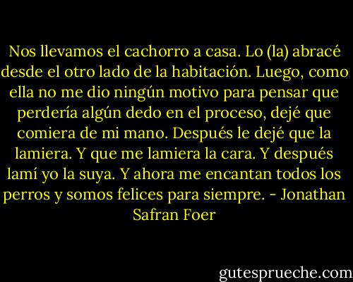 Nos llevamos el cachorro a casa. Lo (la) abracé desde el otro lado de la habitación. Luego, como ella no me dio ningún motivo para pensar que perdería algún dedo en el proceso, dejé que comiera de mi mano. Después le dejé que la lamiera. Y que me lamiera la cara. Y después lamí yo la suya. Y ahora me encantan todos los perros y somos felices para siempre. - Jonathan Safran Foer