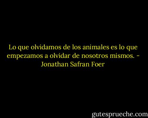 Lo que olvidamos de los animales es lo que empezamos a olvidar de nosotros mismos. - Jonathan Safran Foer