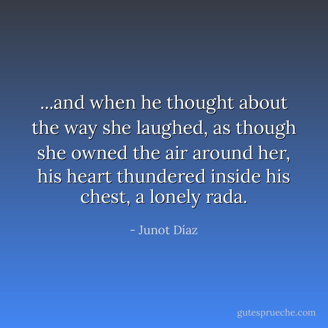 ...and when he thought about the way she laughed, as though she owned the air around her, his heart thundered inside his chest, a lonely rada. - Junot Díaz