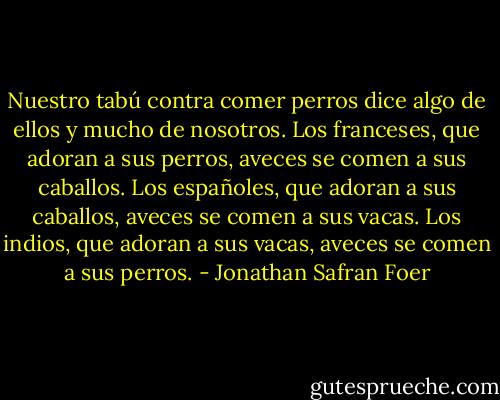 Nuestro tabú contra comer perros dice algo de ellos y mucho de nosotros.<br />Los franceses, que adoran a sus perros, aveces se comen a sus caballos.<br />Los españoles, que adoran a sus caballos, aveces se comen a sus vacas.<br />Los indios, que adoran a sus vacas, aveces se comen a sus perros. - Jonathan Safran Foer