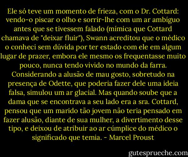 Ele só teve um momento de frieza, com o Dr. Cottard: vendo-o piscar o olho e sorrir-lhe com um ar ambíguo antes que se tivessem falado (mímica que Cottard chamava de "deixar fluir"), Swann acreditou que o médico o conheci sem dúvida por ter estado com ele em algum lugar de prazer, embora ele mesmo os frequentasse muito pouco, nunca tendo vivido no mundo da farra. Considerando a alusão de mau gosto, sobretudo na presença de Odette, que poderia fazer dele uma ideia falsa, simulou um ar glacial. Mas quando soube que a dama que se encontrava a seu lado era a sra. Cottard, pensou que um marido tão jovem não teria pensado em fazer alusão, diante de sua mulher, a divertimento desse tipo, e deixou de atribuir ao ar cúmplice do médico o significado que temia. - Marcel Proust