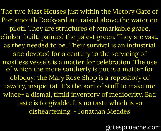The two Mast Houses just within the Victory Gate of Portsmouth Dockyard are raised above the water on piloti. They are structures of remarkable grace, clinker-built, painted the palest green. They are vast, as they needed to be. Their survival is an industrial site devoted for a century to the servicing of mastless vessels is a matter for celebration. The use of which the more southerly is put is a matter for obloquy: the Mary Rose Shop is a repository of tawdry, insipid tat. It's the sort of stuff to make me wince- a dismal, timid inventory of mediocrity. Bad taste is forgivable. It's no taste which is so disheartening. - Jonathan Meades