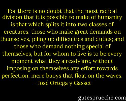 For there is no doubt that the most radical division that it is possible to make of humanity is that which splits it into two classes of creatures: those who make great demands on themselves, piling up difficulties and duties; and those who demand nothing special of themselves, but for whom to live is to be every moment what they already are, without imposing on themselves any effort towards perfection; mere buoys that float on the waves. - José Ortega y Gasset