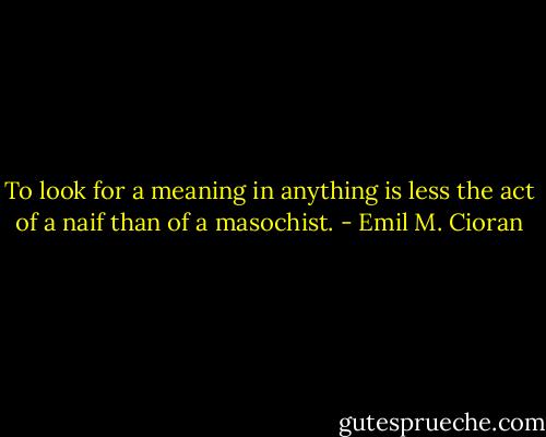 To look for a meaning in anything is less the act of a naif than of a masochist. - Emil M. Cioran
