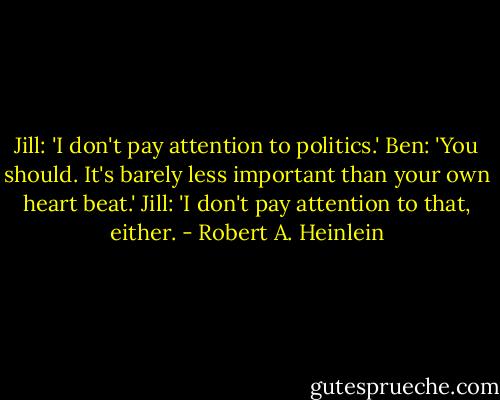 Jill: 'I don't pay attention to politics.'<br />Ben: 'You should. It's barely less important than your own heart beat.'<br />Jill: 'I don't pay attention to that, either. - Robert A. Heinlein