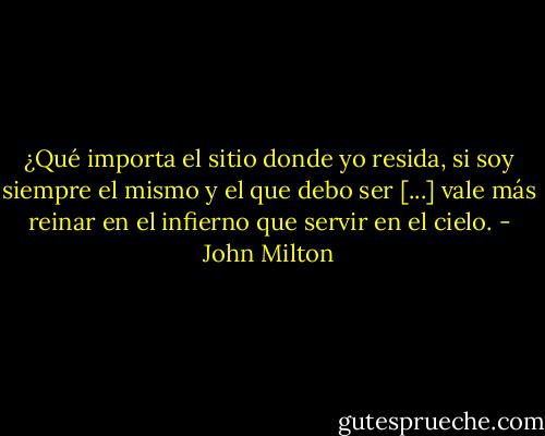 ¿Qué importa el sitio donde yo resida, si soy siempre el mismo y el que debo ser [...] vale más reinar en el infierno que servir en el cielo. - John Milton