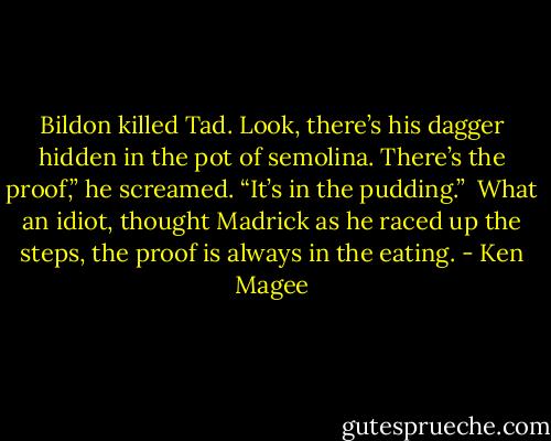 Bildon killed Tad. Look, there’s his dagger hidden in the pot of semolina. There’s the proof,” he screamed. “It’s in the pudding.”<br /><br />What an idiot, thought Madrick as he raced up the steps, the proof is always in the eating. - Ken Magee