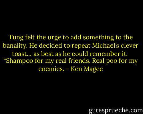 Tung felt the urge to add something to the banality. He decided to repeat Michael’s clever toast… as best as he could remember it.<br /><br />“Shampoo for my real friends. Real poo for my enemies. - Ken Magee