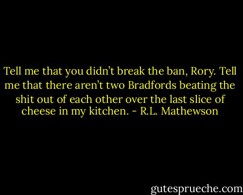 Tell me that you didn’t break the ban, Rory. Tell me that there aren’t two Bradfords beating the shit out of each other over the last slice of cheese in my kitchen. - R.L. Mathewson