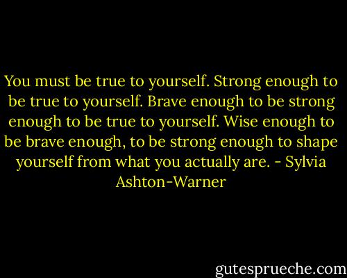 You must be true to yourself. Strong enough to be true to yourself. Brave enough to be strong enough to be true to yourself. Wise enough to be brave enough, to be strong enough to shape yourself from what you actually are. - Sylvia Ashton-Warner