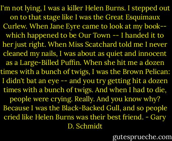 I'm not lying, I was a killer Helen Burns. I stepped out on to that stage like I was the Great Esquimaux Curlew. When Jane Eyre came to look at my book-- which happened to be Our Town -- I handed it to her just right. When Miss Scatchard told me I never cleaned my nails, I was about as quiet and innocent as a Large-Billed Puffin. When she hit me a dozen times with a bunch of twigs, I was the Brown Pelican: I didn't bat an eye -- and you try getting hit a dozen times with a bunch of twigs. And when I had to die, people were crying. Really. And you know why? Because I was the Black-Backed Gull, and so people cried like Helen Burns was their best friend. - Gary D. Schmidt