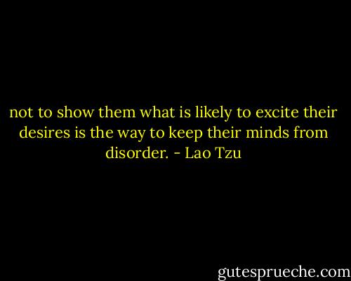 not to show them what is likely to excite their desires is the way to keep their minds from disorder. - Lao Tzu