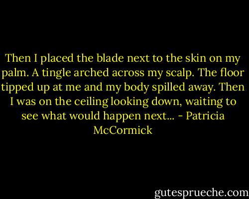 Then I placed the blade next to the skin on my palm. A tingle arched across my scalp. The floor tipped up at me and my body spilled away. Then I was on the ceiling looking down, waiting to see what would happen next... - Patricia McCormick