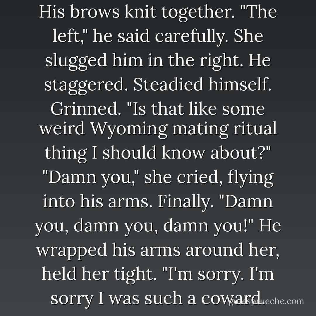 Which is your bad shoulder?"<br />His brows knit together. "The left," he said carefully.<br />She slugged him in the right.<br />He staggered. Steadied himself. Grinned. "Is that like some weird Wyoming mating ritual thing I should know about?"<br />"Damn you," she cried, flying into his arms. Finally. "Damn you, damn you, damn you!"<br />He wrapped his arms around her, held her tight. "I'm sorry. I'm sorry I was such a coward. - Cindy Gerard