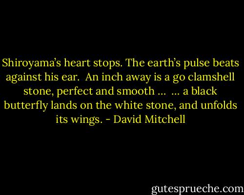 Shiroyama’s heart stops. The earth’s pulse beats against his ear. <br />An inch away is a go clamshell stone, perfect and smooth … <br />… a black butterfly lands on the white stone, and unfolds its wings. - David Mitchell