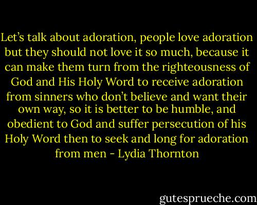 Let’s talk about adoration, people love adoration but they should not love it so much, because it can make them turn from the righteousness of God and His Holy Word to receive adoration from sinners who don’t believe and want their own way, so it is better to be humble, and obedient to God and suffer persecution of his Holy Word then to seek and long for adoration from men - Lydia Thornton