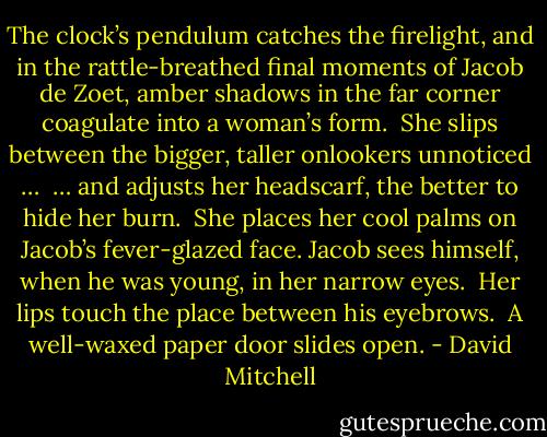 The clock’s pendulum catches the firelight, and in the rattle-breathed final moments of Jacob de Zoet, amber shadows in the far corner coagulate into a woman’s form. <br />She slips between the bigger, taller onlookers unnoticed … <br />… and adjusts her headscarf, the better to hide her burn. <br />She places her cool palms on Jacob’s fever-glazed face.<br />Jacob sees himself, when he was young, in her narrow eyes. <br />Her lips touch the place between his eyebrows. <br />A well-waxed paper door slides open. - David Mitchell