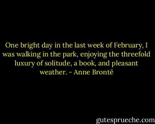 One bright day in the last week of February, I was walking in the park, enjoying the threefold luxury of solitude, a book, and pleasant weather. - Anne Brontë