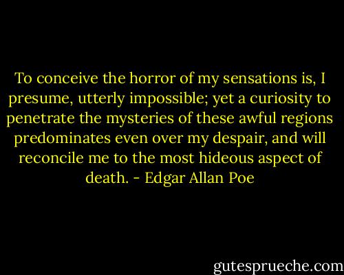 To conceive the horror of my sensations is, I presume, utterly impossible; yet a curiosity to penetrate the mysteries of these awful regions predominates even over my despair, and will reconcile me to the most hideous aspect of death. - Edgar Allan Poe