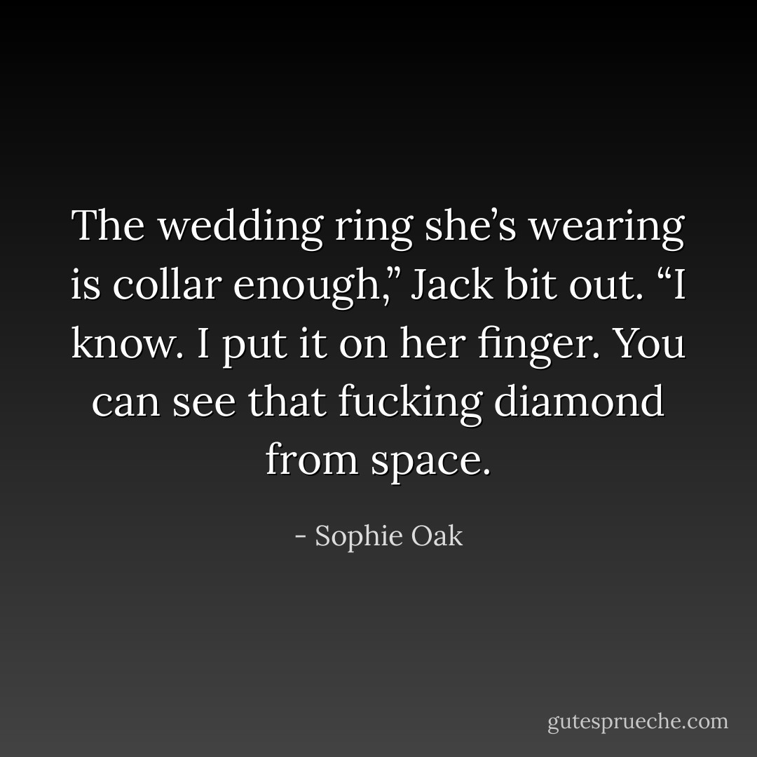 The wedding ring she’s wearing is collar enough,” Jack bit out. “I know. I put it on her finger. You can see that fucking diamond from space. - Sophie Oak